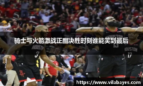 骑士与火箭激战正酣决胜时刻谁能笑到最后
